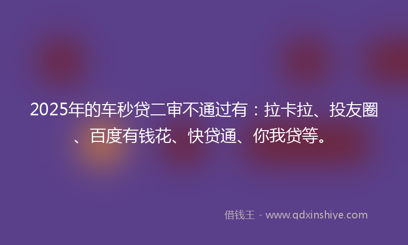 2025年的车秒贷二审不通过有：拉卡拉、投友圈、百度有钱花、快贷通、你我贷等。