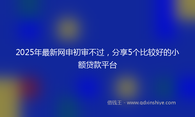 2025年最新网申初审不过，分享5个比较好的小额贷款平台
