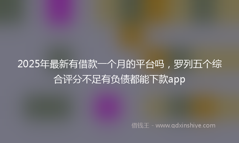 2025年最新有借款一个月的平台吗，罗列五个综合评分不足有负债都能下款app