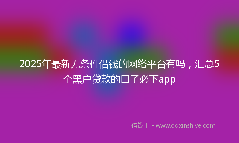 2025年最新无条件借钱的网络平台有吗，汇总5个黑户贷款的口子必下app