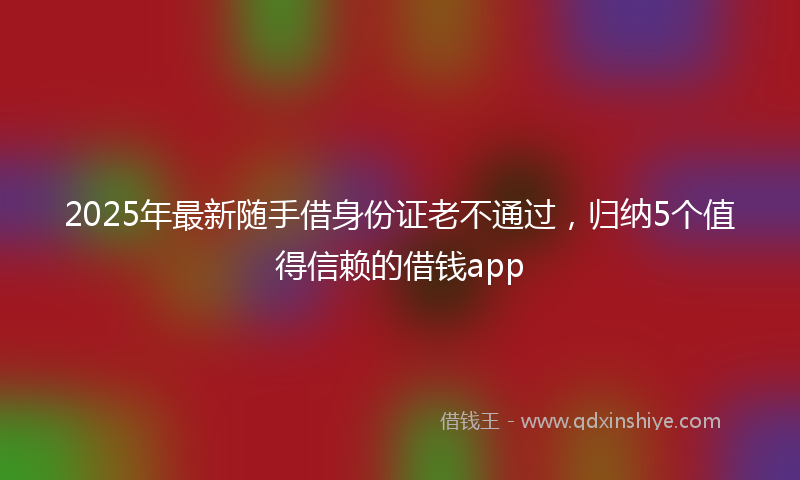2025年最新随手借身份证老不通过，归纳5个值得信赖的借钱app