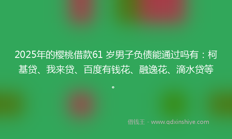 2025年的樱桃借款61 岁男子负债能通过吗有：柯基贷、我来贷、百度有钱花、融逸花、滴水贷等。