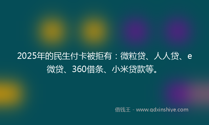 2025年的民生付卡被拒有：微粒贷、人人贷、e微贷、360借条、小米贷款等。