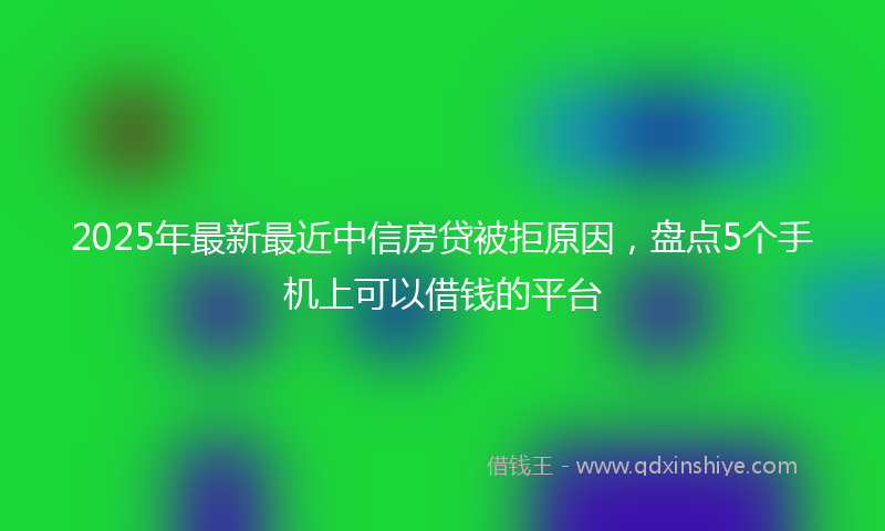 2025年最新最近中信房贷被拒原因，盘点5个手机上可以借钱的平台