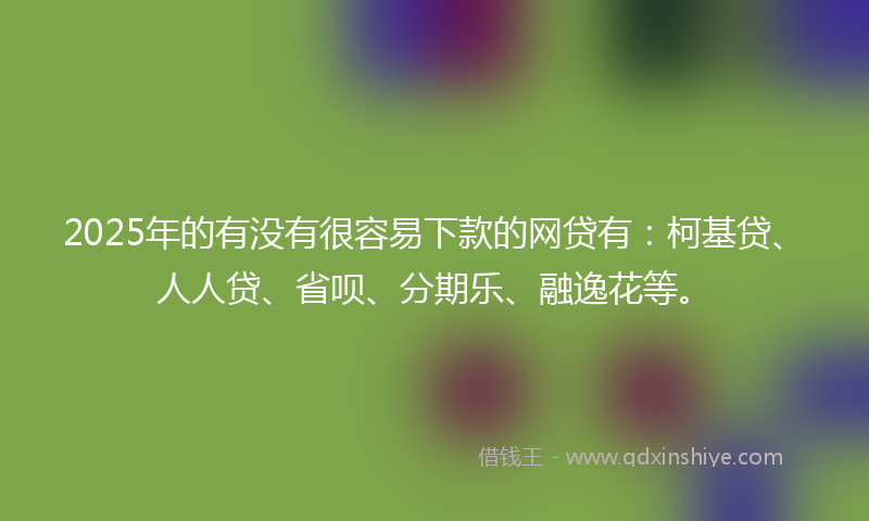 2025年的有没有很容易下款的网贷有：柯基贷、人人贷、省呗、分期乐、融逸花等。