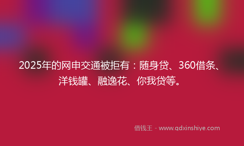2025年的网申交通被拒有：随身贷、360借条、洋钱罐、融逸花、你我贷等。