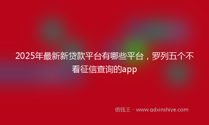 2025年最新新贷款平台有哪些平台，罗列五个不看征信查询的app