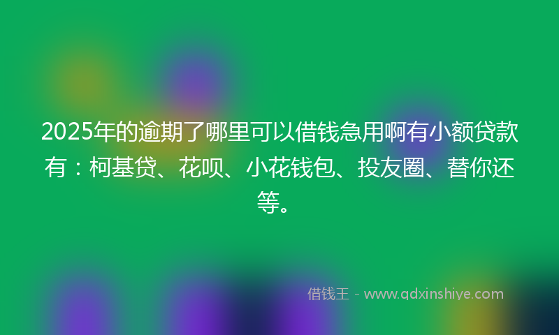 2025年的逾期了哪里可以借钱急用啊有小额贷款有：柯基贷、花呗、小花钱包、投友圈、替你还等。