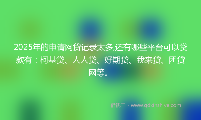 2025年的申请网贷记录太多,还有哪些平台可以贷款有：柯基贷、人人贷、好期贷、我来贷、团贷网等。