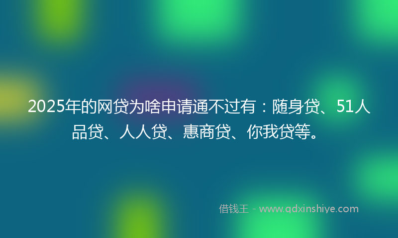 2025年的网贷为啥申请通不过有：随身贷、51人品贷、人人贷、惠商贷、你我贷等。