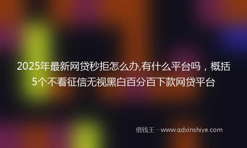 2025年最新网贷秒拒怎么办,有什么平台吗，概括5个不看征信无视黑白百分百下款网贷平台
