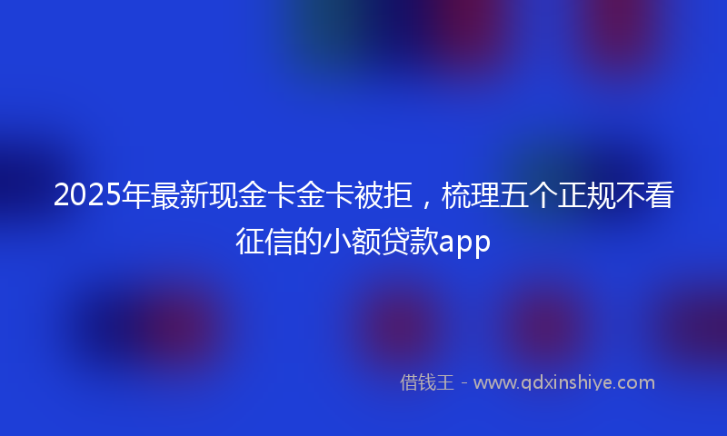 2025年最新现金卡金卡被拒，梳理五个正规不看征信的小额贷款app