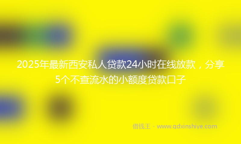 2025年最新西安私人贷款24小时在线放款，分享5个不查流水的小额度贷款口子