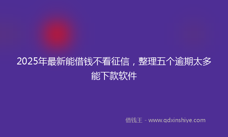 2025年最新能借钱不看征信，整理五个逾期太多能下款软件