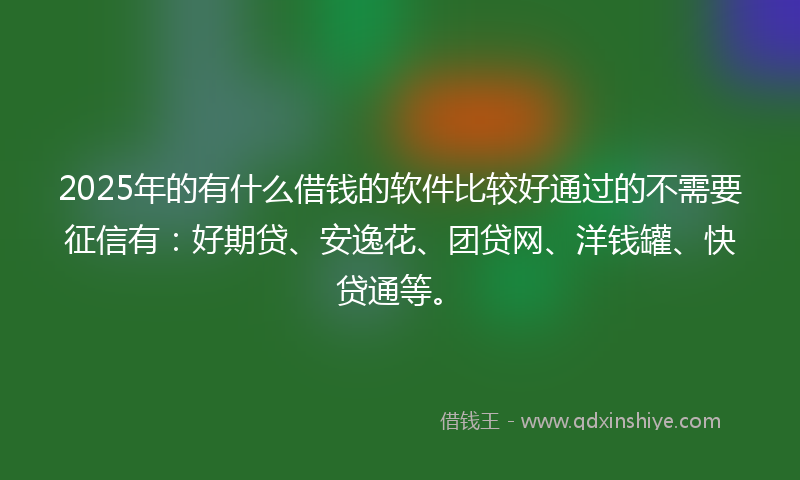2025年的有什么借钱的软件比较好通过的不需要征信有：好期贷、安逸花、团贷网、洋钱罐、快贷通等。