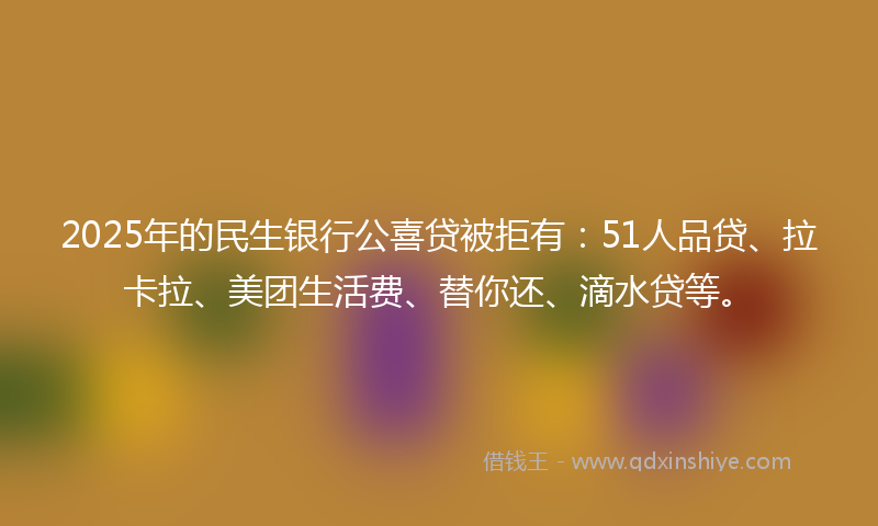 2025年的民生银行公喜贷被拒有：51人品贷、拉卡拉、美团生活费、替你还、滴水贷等。