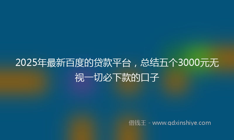 2025年最新百度的贷款平台，总结五个3000元无视一切必下款的口子