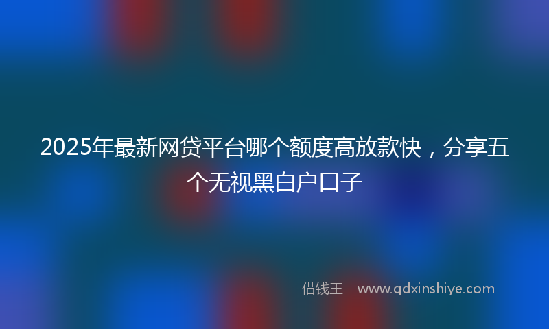 2025年最新网贷平台哪个额度高放款快，分享五个无视黑白户口子