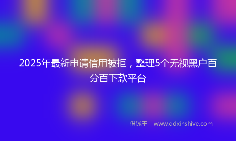 2025年最新申请信用被拒，整理5个无视黑户百分百下款平台