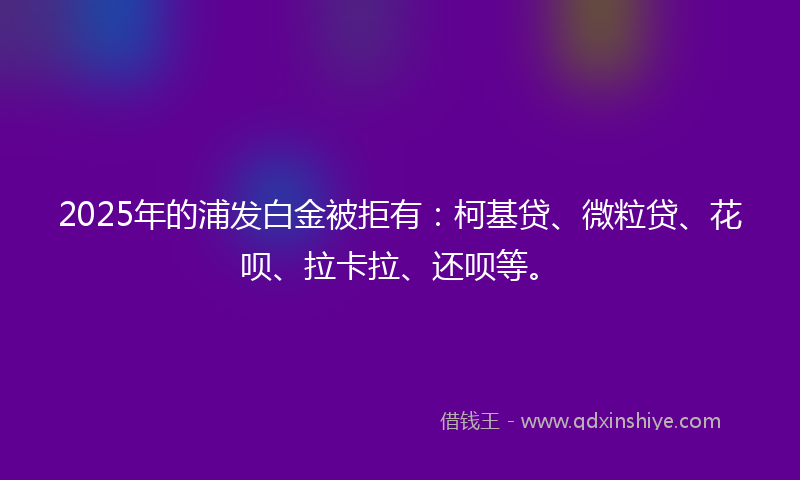 2025年的浦发白金被拒有：柯基贷、微粒贷、花呗、拉卡拉、还呗等。