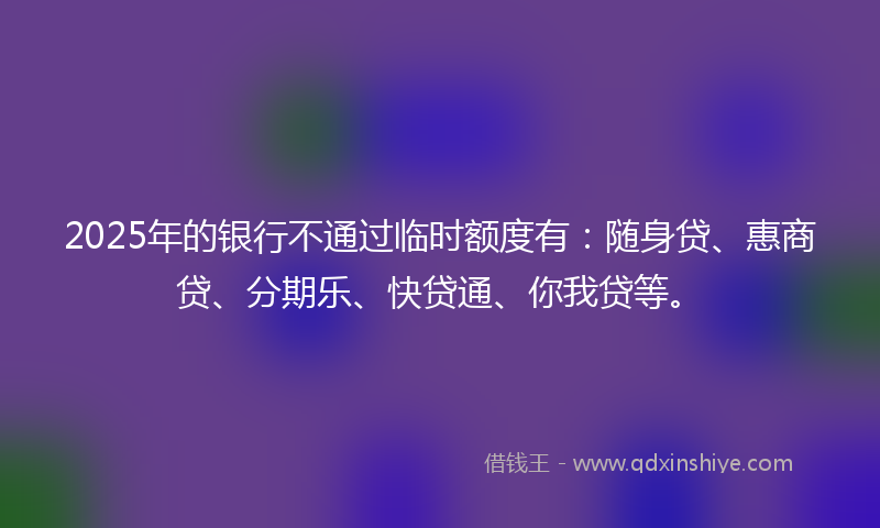 2025年的银行不通过临时额度有：随身贷、惠商贷、分期乐、快贷通、你我贷等。