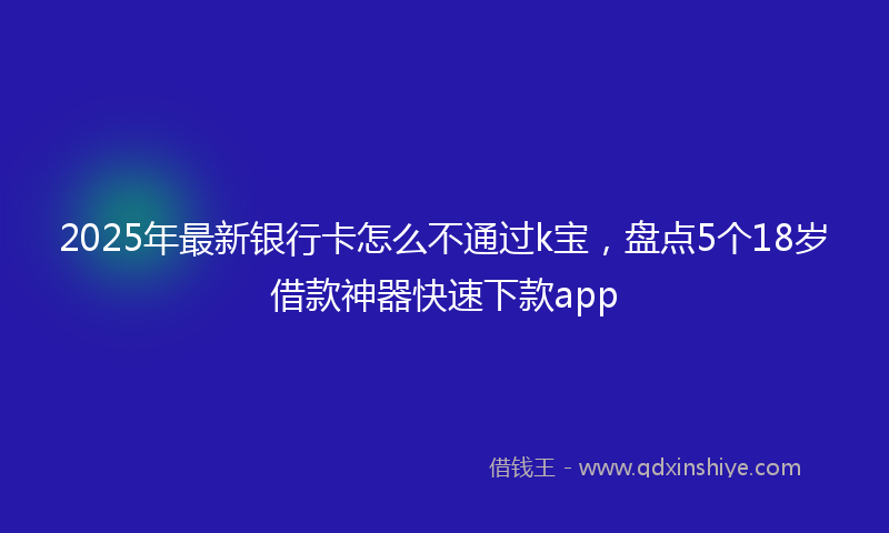 2025年最新银行卡怎么不通过k宝，盘点5个18岁借款神器快速下款app