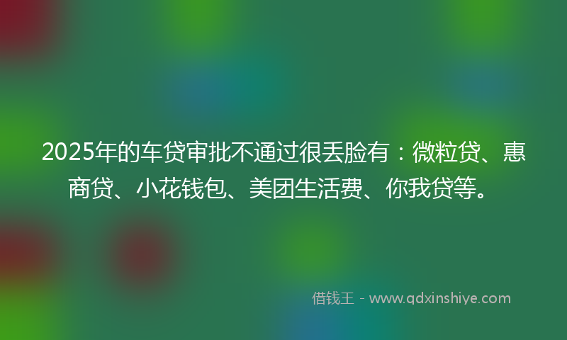 2025年的车贷审批不通过很丢脸有：微粒贷、惠商贷、小花钱包、美团生活费、你我贷等。