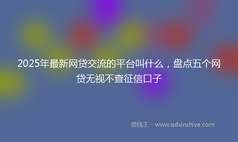 2025年最新网贷交流的平台叫什么，盘点五个网贷无视不查征信口子