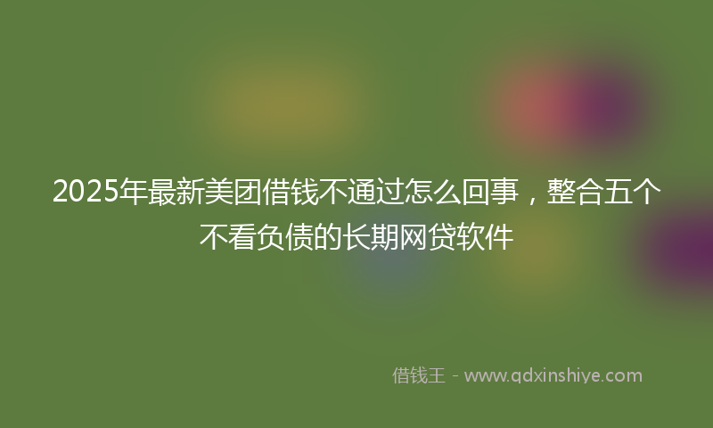 2025年最新美团借钱不通过怎么回事,整合五个不看负债的长期网贷软件