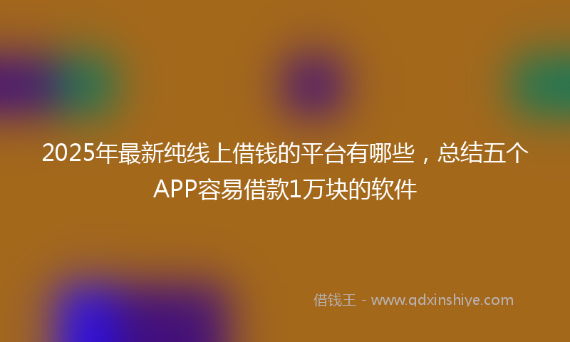 2025年最新纯线上借钱的平台有哪些，总结五个APP容易借款1万块的软件
