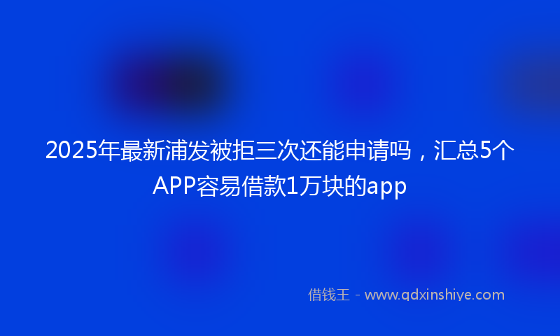 2025年最新浦发被拒三次还能申请吗，汇总5个APP容易借款1万块的app