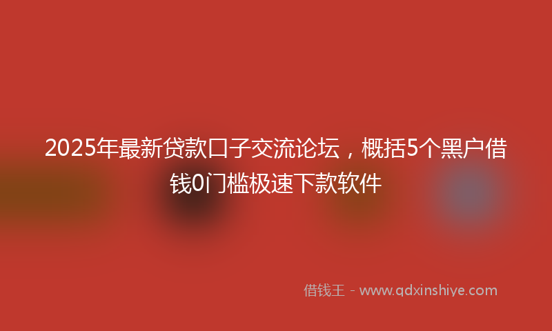 2025年最新贷款口子交流论坛，概括5个黑户借钱0门槛极速下款软件