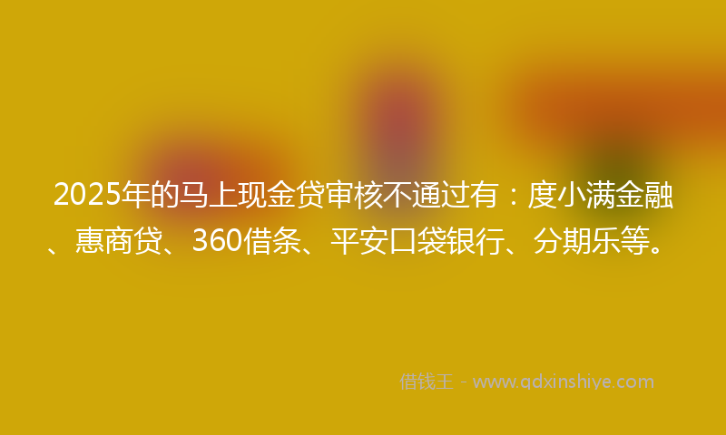 2025年的马上现金贷审核不通过有：度小满金融、惠商贷、360借条、平安口袋银行、分期乐等。