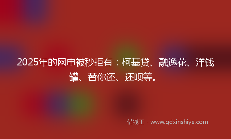 2025年的网申被秒拒有：柯基贷、融逸花、洋钱罐、替你还、还呗等。