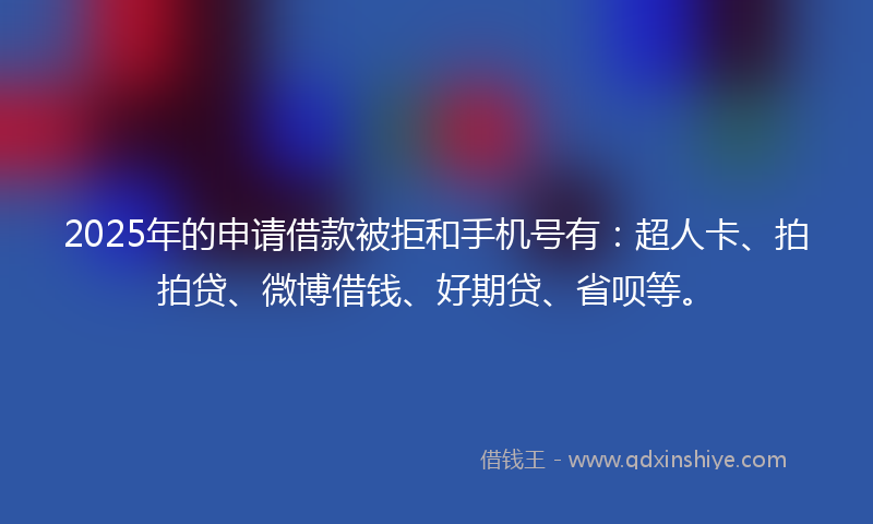 2025年的申请借款被拒和手机号有：超人卡、拍拍贷、微博借钱、好期贷、省呗等。