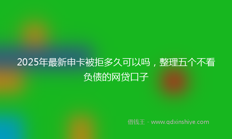 2025年最新申卡被拒多久可以吗，整理五个不看负债的网贷口子