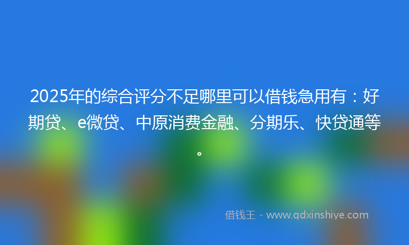 2025年的综合评分不足哪里可以借钱急用有：好期贷、e微贷、中原消费金融、分期乐、快贷通等。