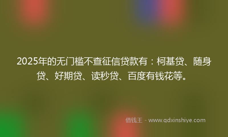 2025年的无门槛不查征信贷款有：柯基贷、随身贷、好期贷、读秒贷、百度有钱花等。