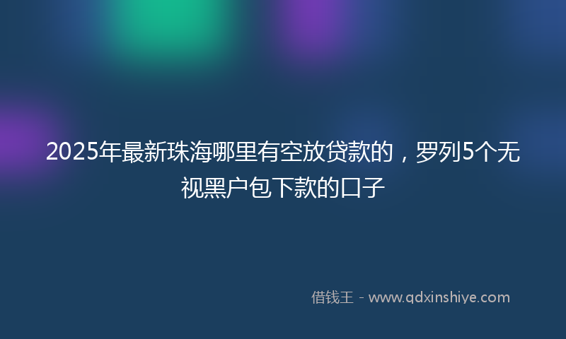 2025年最新珠海哪里有空放贷款的，罗列5个无视黑户包下款的口子
