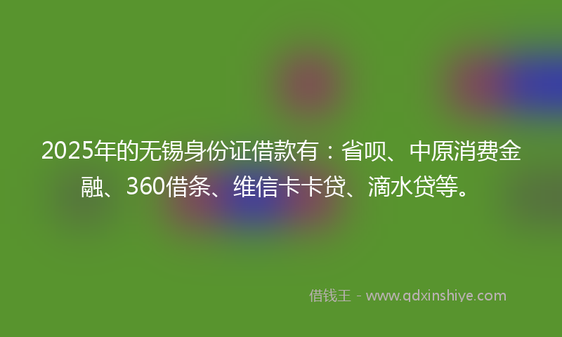 2025年的无锡身份证借款有：省呗、中原消费金融、360借条、维信卡卡贷、滴水贷等。
