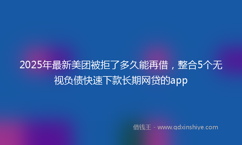 2025年最新美团被拒了多久能再借，整合5个无视负债快速下款长期网贷的app