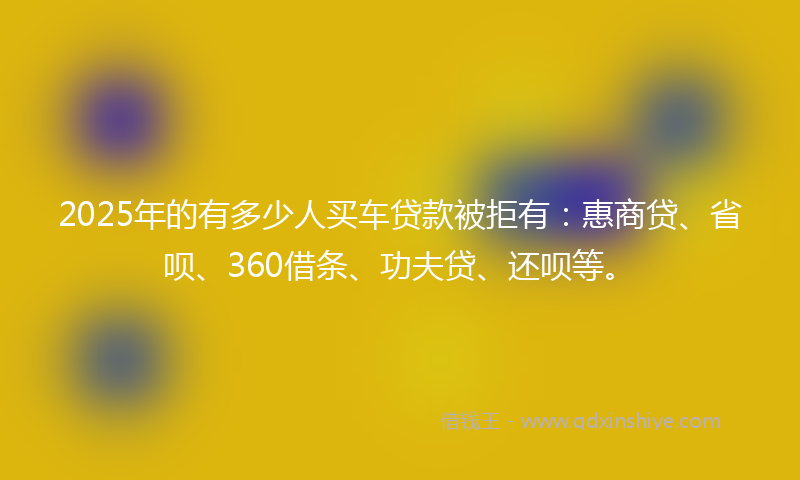 2025年的有多少人买车贷款被拒有：惠商贷、省呗、360借条、功夫贷、还呗等。