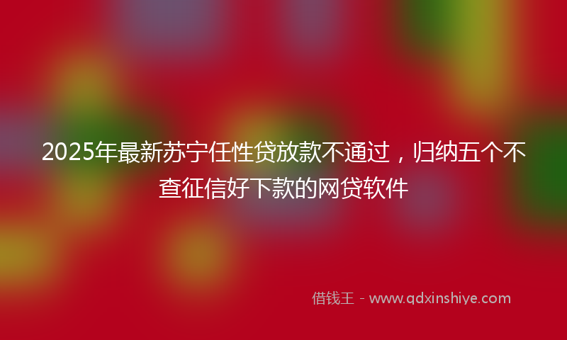 2025年最新苏宁任性贷放款不通过，归纳五个不查征信好下款的网贷软件