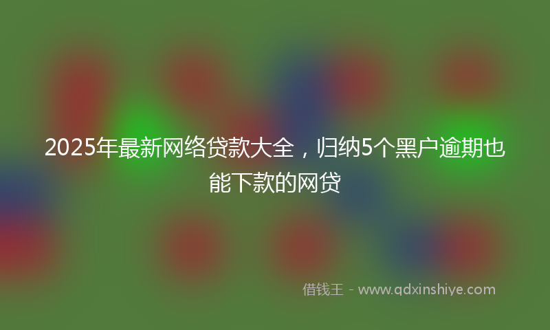 2025年最新网络贷款大全，归纳5个黑户逾期也能下款的网贷