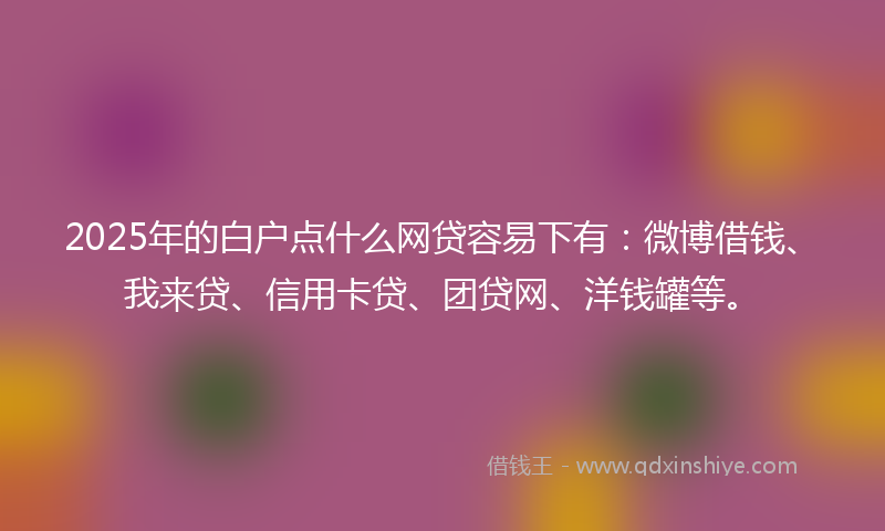 2025年的白户点什么网贷容易下有：微博借钱、我来贷、信用卡贷、团贷网、洋钱罐等。