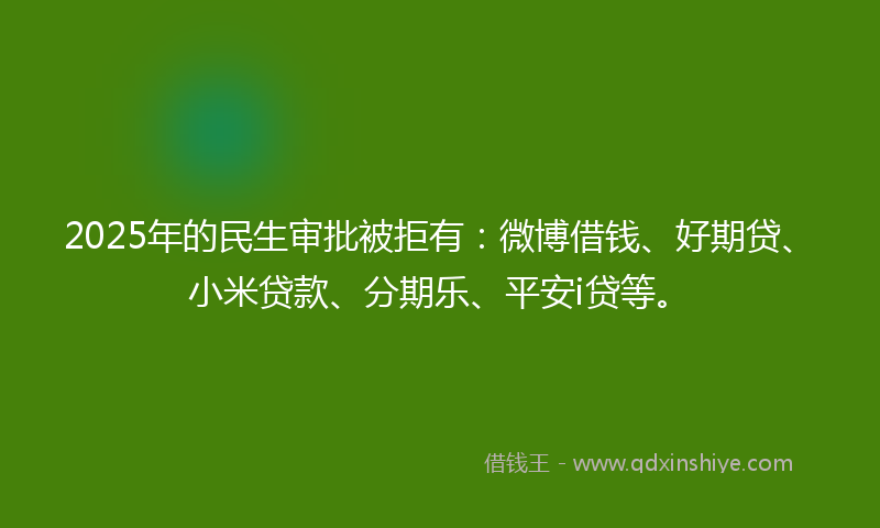 2025年的民生审批被拒有：微博借钱、好期贷、小米贷款、分期乐、平安i贷等。