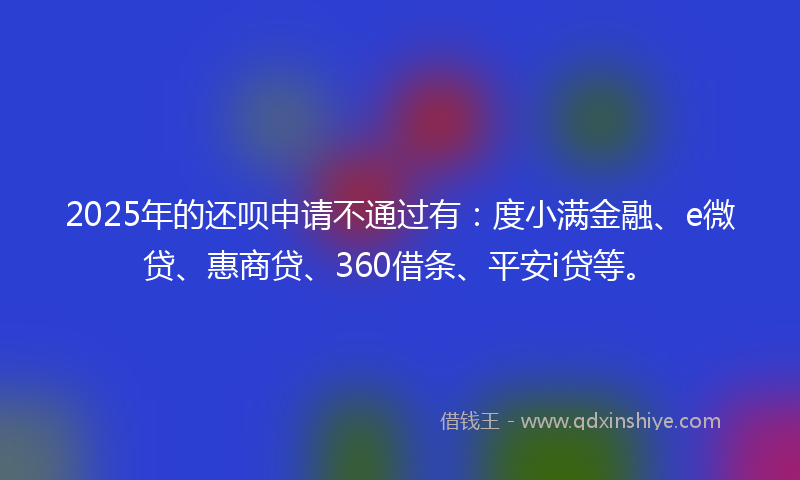 2025年的还呗申请不通过有：度小满金融、e微贷、惠商贷、360借条、平安i贷等。