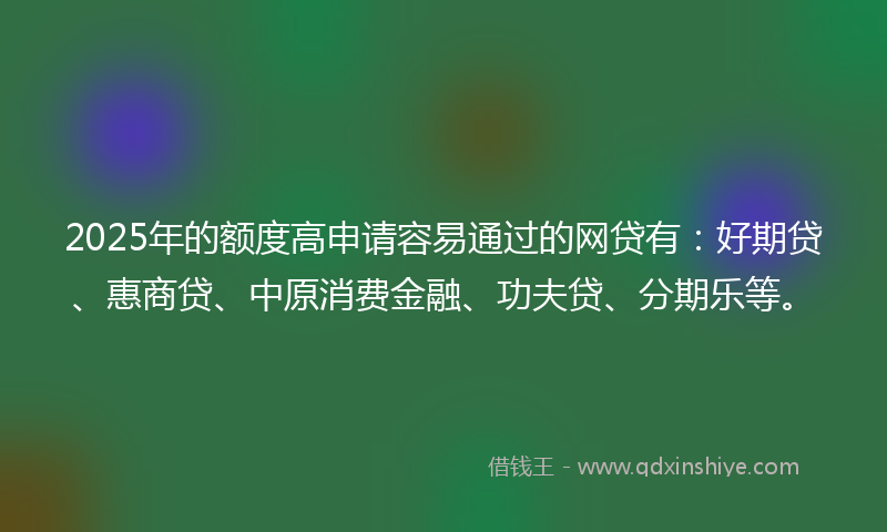 2025年的额度高申请容易通过的网贷有：好期贷、惠商贷、中原消费金融、功夫贷、分期乐等。