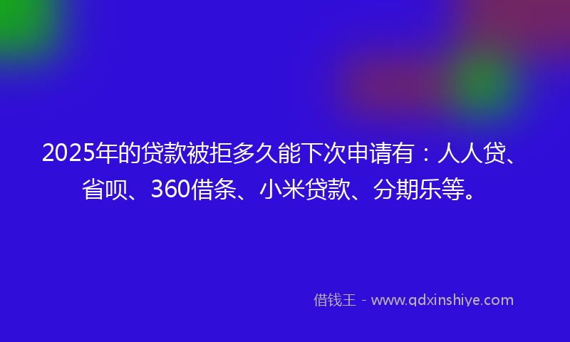 2025年的贷款被拒多久能下次申请有：人人贷、省呗、360借条、小米贷款、分期乐等。