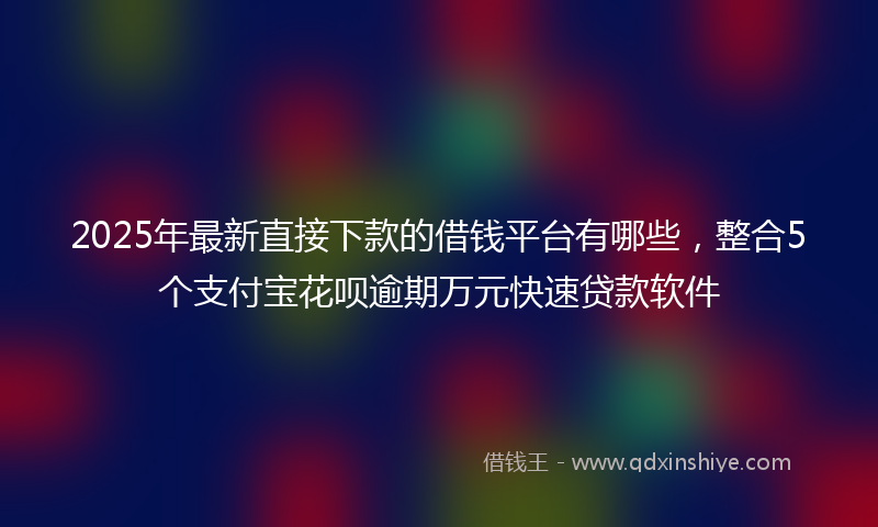 2025年最新直接下款的借钱平台有哪些，整合5个支付宝花呗逾期万元快速贷款软件
